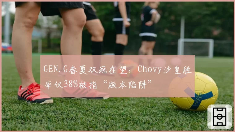 GEN.G春夏双冠在望,Chovy沙皇胜率仅38%被指“版本陷阱”
