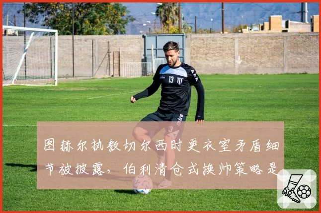 图赫尔执教切尔西时更衣室矛盾细节被披露，伯利清仓式换帅策略是否过于激进？