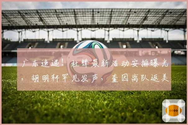 广东速递！杜锋最新活动安排曝光，胡明轩罕见发声，奎因离队返美