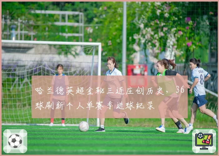 哈兰德英超金靴三连庄创历史，36球刷新个人单赛季进球纪录