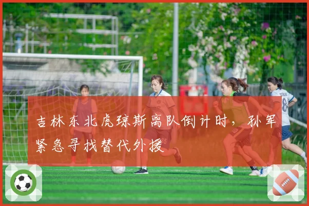 吉林东北虎琼斯离队倒计时，孙军紧急寻找替代外援