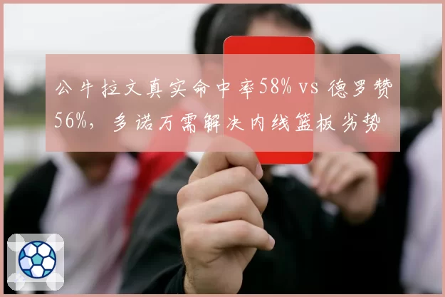 公牛拉文真实命中率58% vs 德罗赞56%，多诺万需解决内线篮板劣势