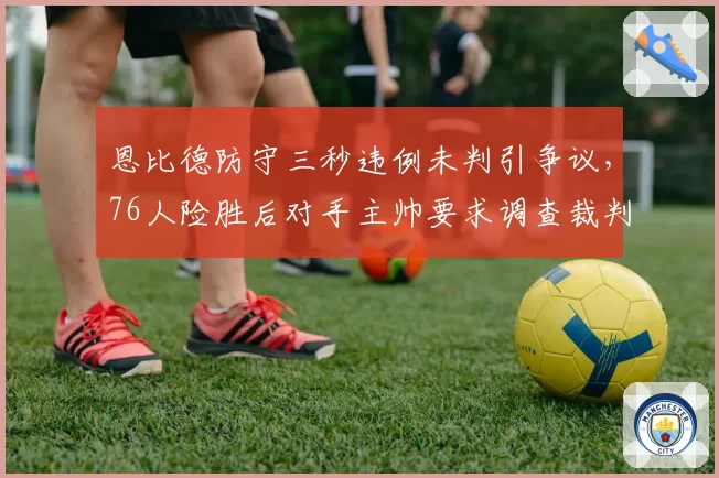 恩比德防守三秒违例未判引争议,76人险胜后对手主帅要求调查裁判