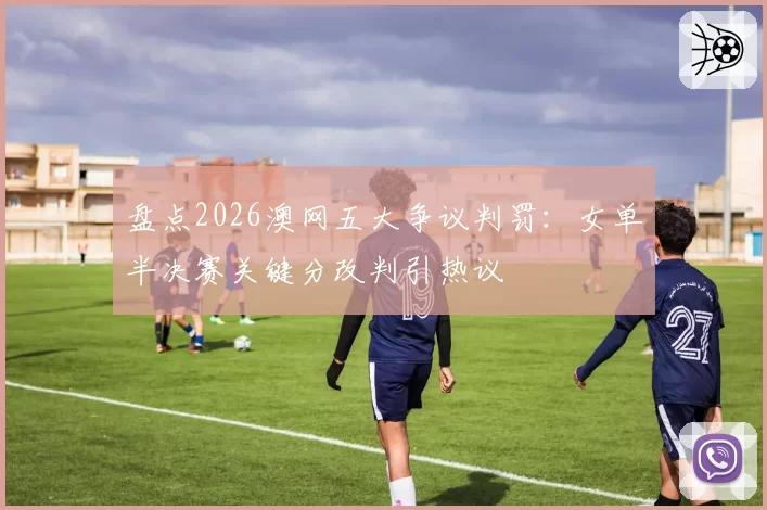 盘点2026澳网五大争议判罚：女单半决赛关键分改判引热议