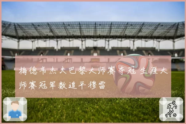 梅德韦杰夫巴黎大师赛夺冠 生涯大师赛冠军数追平穆雷