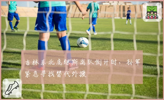 吉林东北虎琼斯离队倒计时，孙军紧急寻找替代外援