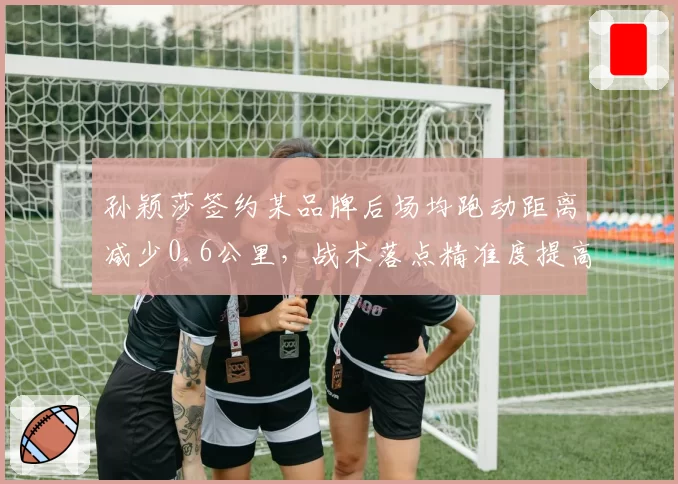 孙颖莎签约某品牌后场均跑动距离减少0.6公里,战术落点精准度提高