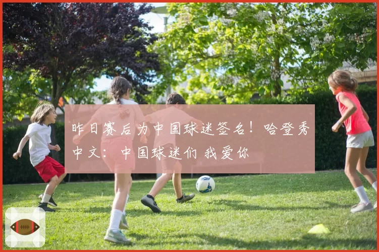 昨日赛后为中国球迷签名！哈登秀中文：中国球迷们 我爱你