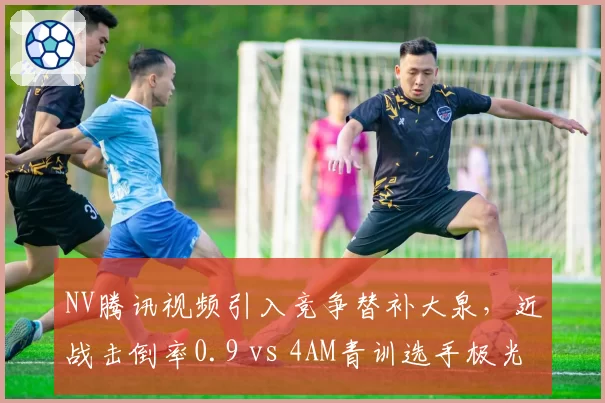 NV腾讯视频引入竞争替补大泉，近战击倒率0.9 vs 4AM青训选手极光0.7，但转移决策失误频发
