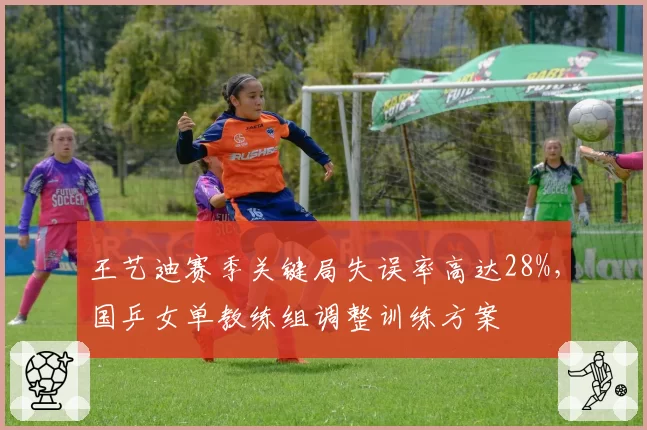 王艺迪赛季关键局失误率高达28%，国乒女单教练组调整训练方案