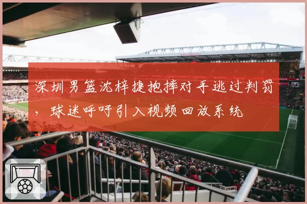 深圳男篮沈梓捷抱摔对手逃过判罚,球迷呼吁引入视频回放系统