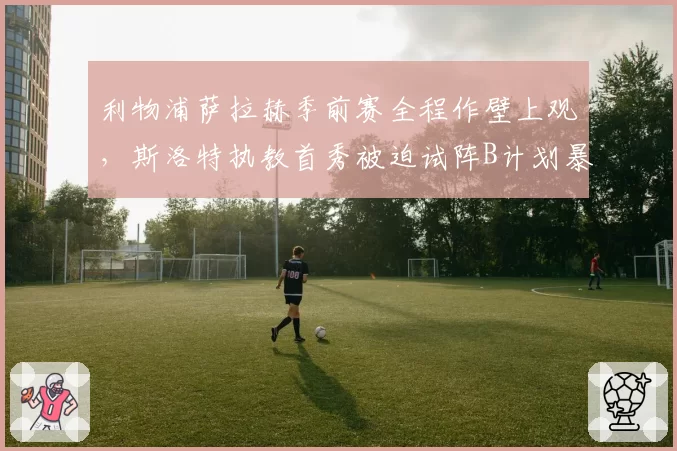 利物浦萨拉赫季前赛全程作壁上观，斯洛特执教首秀被迫试阵B计划暴露锋线断层