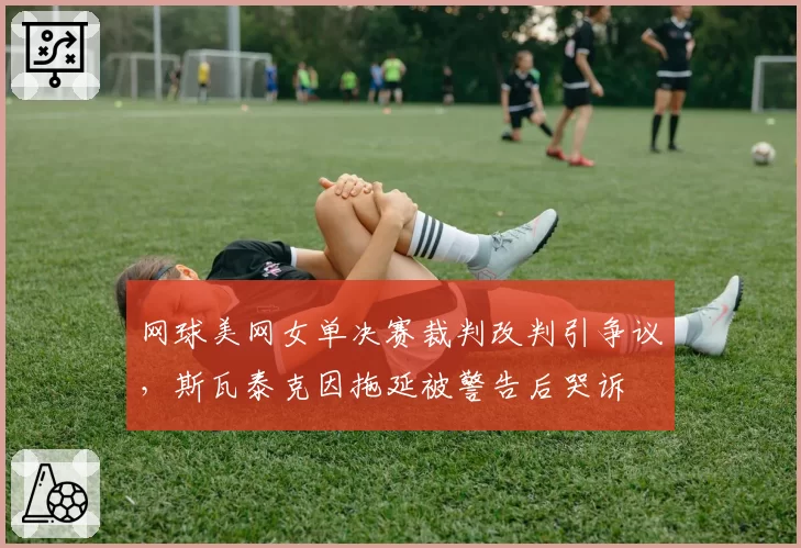 网球美网女单决赛裁判改判引争议，斯瓦泰克因拖延被警告后哭诉