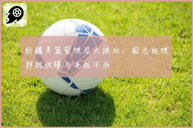 新疆男篮管理层大换血，前总经理郭舰被曝与老板不和