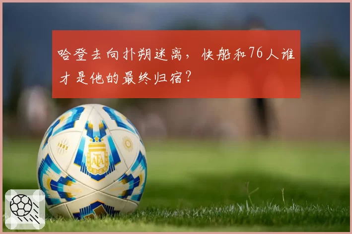 哈登去向扑朔迷离，快船和76人谁才是他的最终归宿？