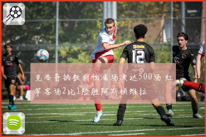 克洛普执教利物浦场次达500场 红军客场2比1险胜阿斯顿维拉