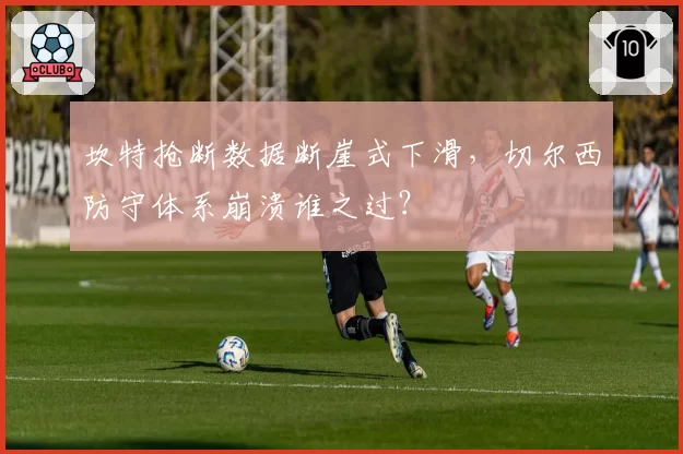 坎特抢断数据断崖式下滑，切尔西防守体系崩溃谁之过？