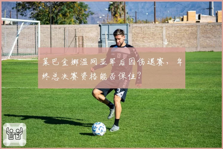 莱巴金娜温网亚军后因伤退赛,年终总决赛资格能否保住?