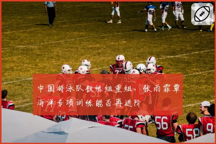 中国游泳队教练组重组,张雨霏覃海洋专项训练能否再进阶