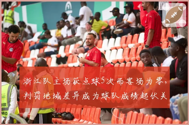 浙江队主场获点球5次而客场为零，判罚地域差异成为球队成绩起伏关键因素