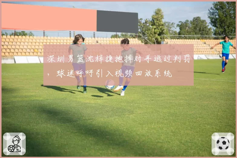 深圳男篮沈梓捷抱摔对手逃过判罚,球迷呼吁引入视频回放系统