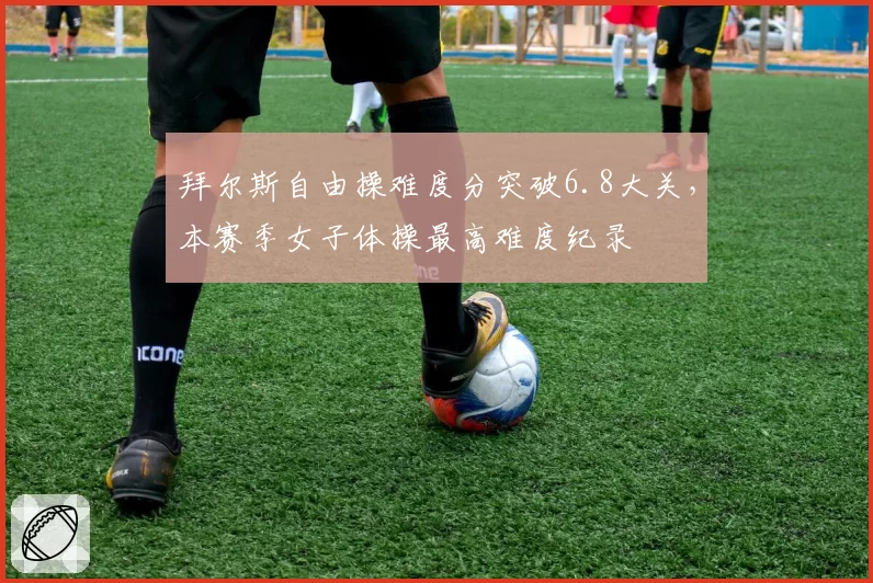 拜尔斯自由操难度分突破6.8大关,本赛季女子体操最高难度纪录