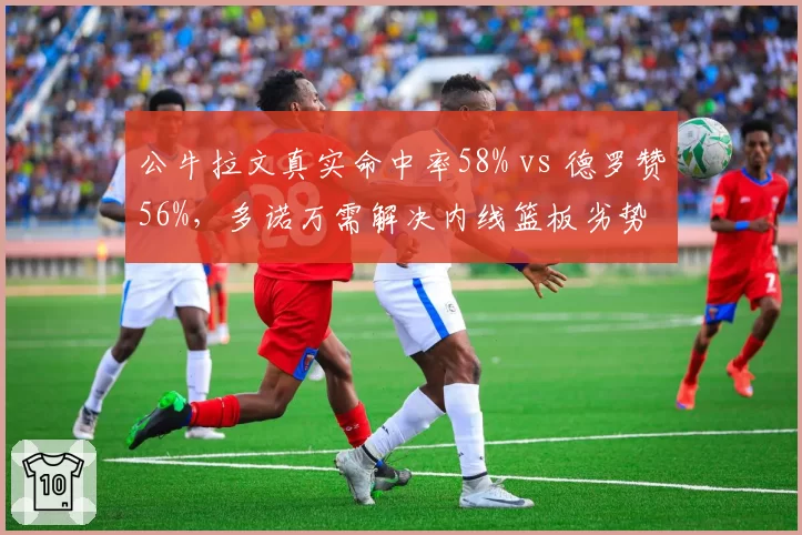 公牛拉文真实命中率58% vs 德罗赞56%,多诺万需解决内线篮板劣势