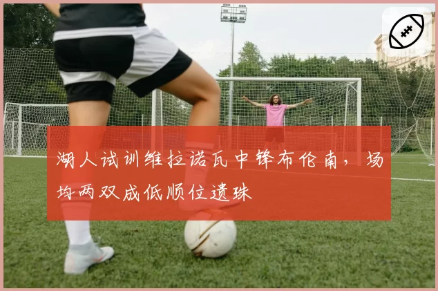 湖人试训维拉诺瓦中锋布伦南，场均两双成低顺位遗珠