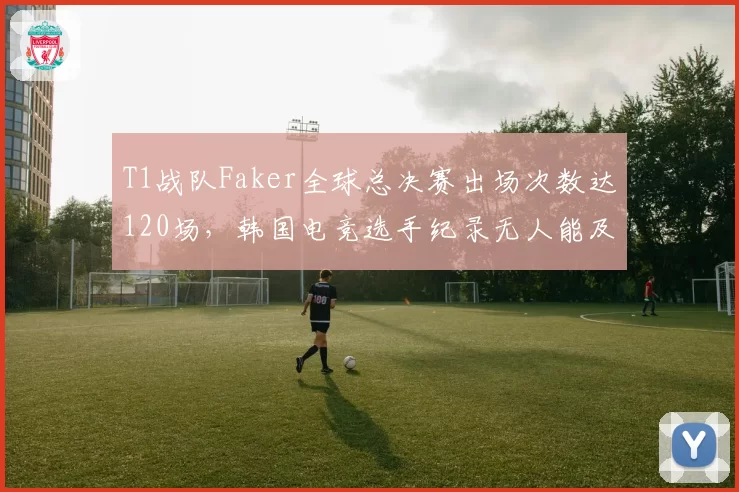 T1战队Faker全球总决赛出场次数达120场,韩国电竞选手纪录无人能及