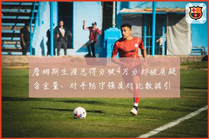 詹姆斯生涯总得分破4万分却被质疑含金量，对手防守强度对比数据引热议