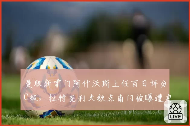 曼联新掌门阿什沃斯上任百日评分C级，拉特克利夫钦点南门被曝遭更衣室抵制