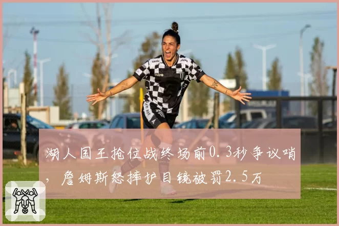 湖人国王抢位战终场前0.3秒争议哨,詹姆斯怒摔护目镜被罚2.5万