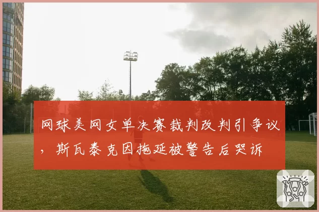 网球美网女单决赛裁判改判引争议，斯瓦泰克因拖延被警告后哭诉