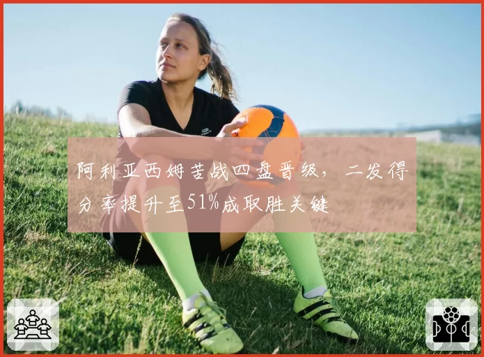 阿利亚西姆苦战四盘晋级,二发得分率提升至51%成取胜关键