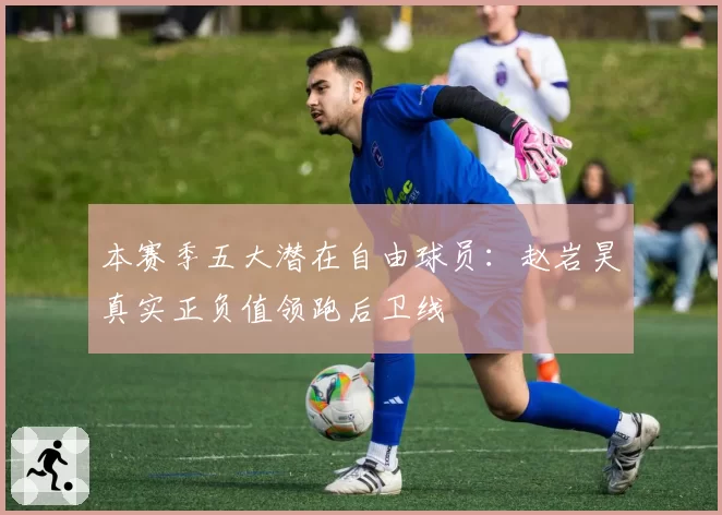 本赛季五大潜在自由球员:赵岩昊真实正负值领跑后卫线