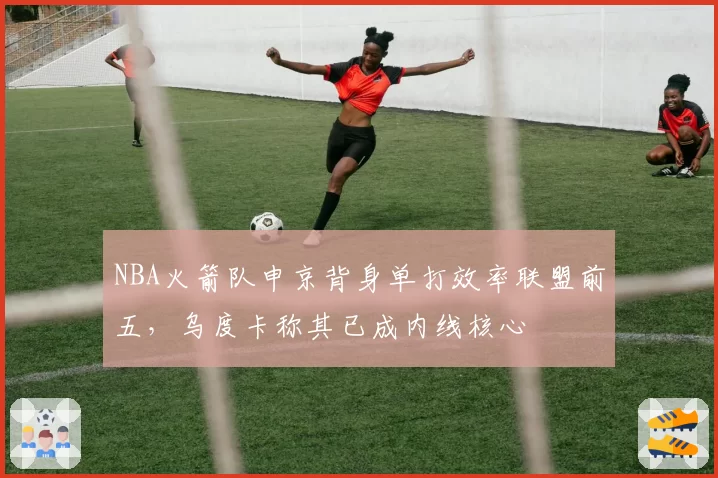 NBA火箭队申京背身单打效率联盟前五,乌度卡称其已成内线核心