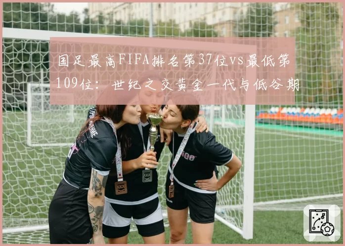 国足最高FIFA排名第37位vs最低第109位:世纪之交黄金一代与低谷期的数据断面