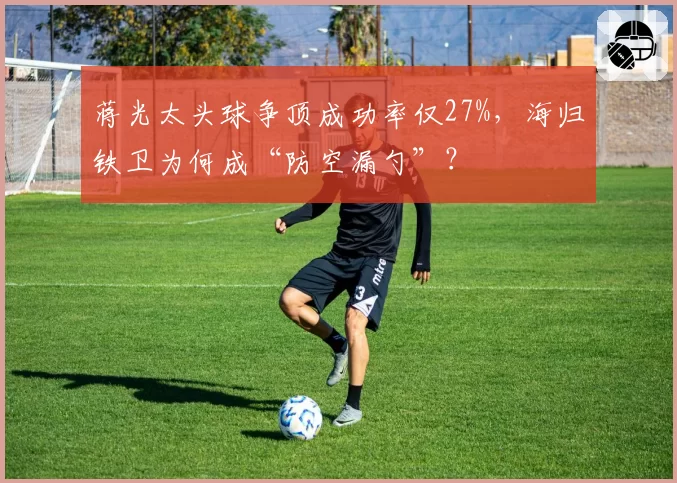 蒋光太头球争顶成功率仅27%,海归铁卫为何成“防空漏勺”?