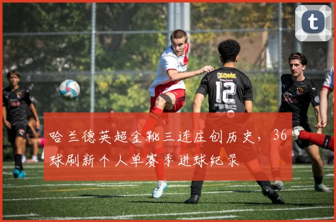 哈兰德英超金靴三连庄创历史，36球刷新个人单赛季进球纪录