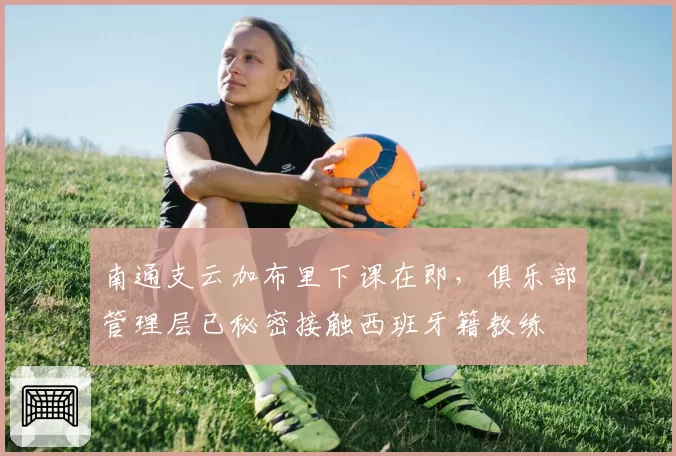 南通支云加布里下课在即，俱乐部管理层已秘密接触西班牙籍教练