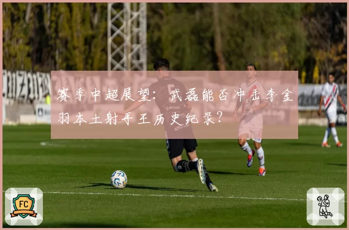 赛季中超展望：武磊能否冲击李金羽本土射手王历史纪录？