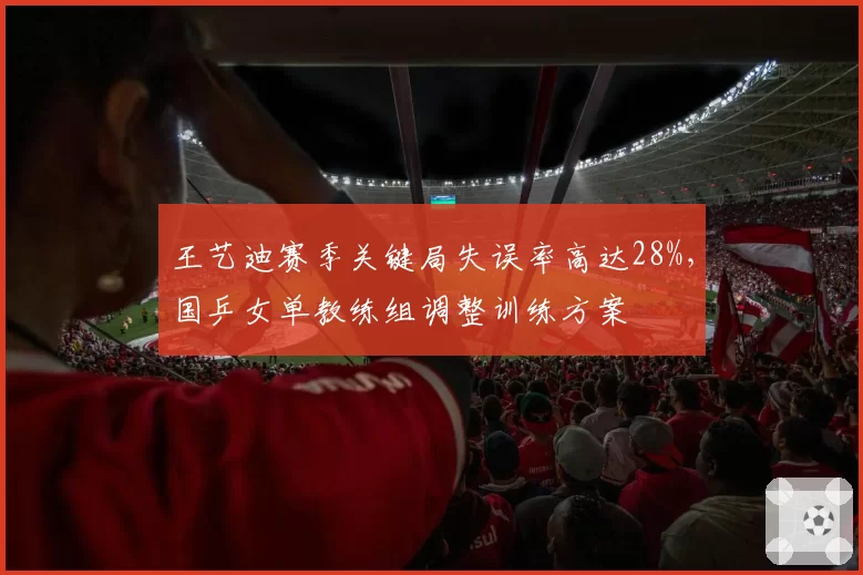 王艺迪赛季关键局失误率高达28%，国乒女单教练组调整训练方案