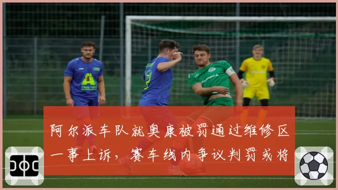 阿尔派车队就奥康被罚通过维修区一事上诉,赛车线内争议判罚或将催生新规则