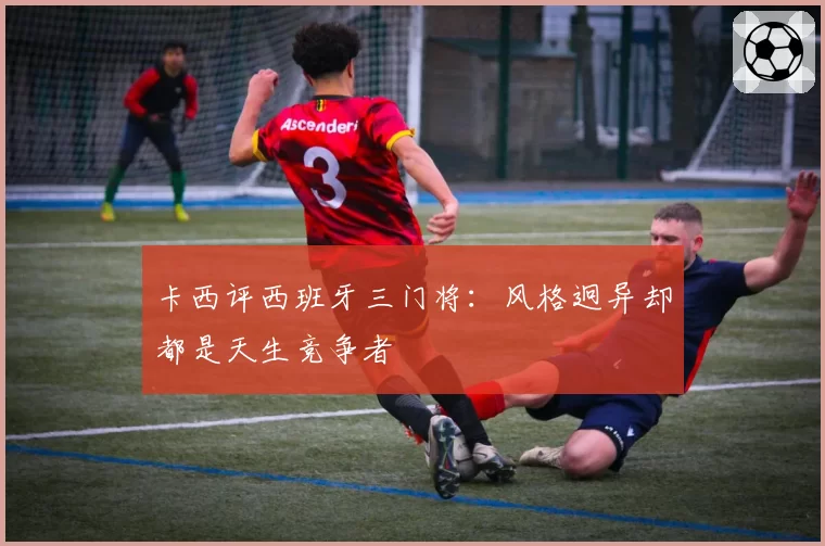 卡西评西班牙三门将：风格迥异却都是天生竞争者