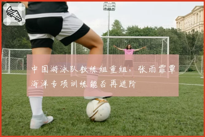 中国游泳队教练组重组，张雨霏覃海洋专项训练能否再进阶