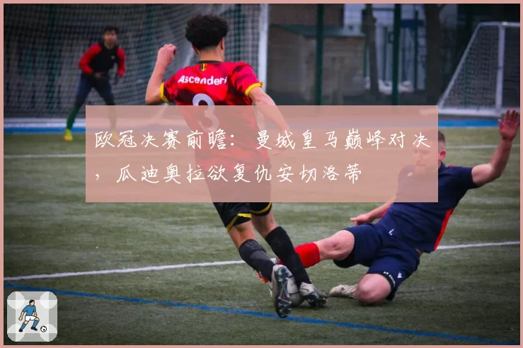 欧冠决赛前瞻:曼城皇马巅峰对决,瓜迪奥拉欲复仇安切洛蒂