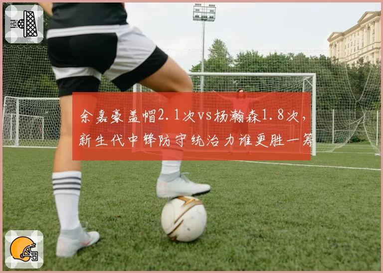 余嘉豪盖帽2.1次vs杨瀚森1.8次,新生代中锋防守统治力谁更胜一筹