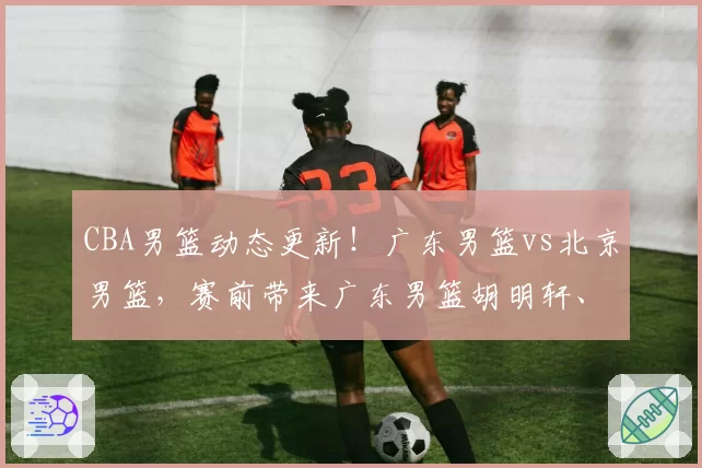 CBA男篮动态更新！广东男篮vs北京男篮，赛前带来广东男篮胡明轩、奎因、徐杰以及北京男篮赵睿最新消息
