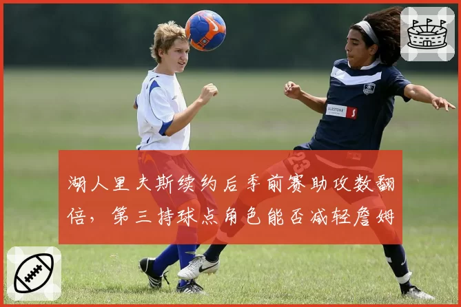 湖人里夫斯续约后季前赛助攻数翻倍，第三持球点角色能否减轻詹姆斯负担？
