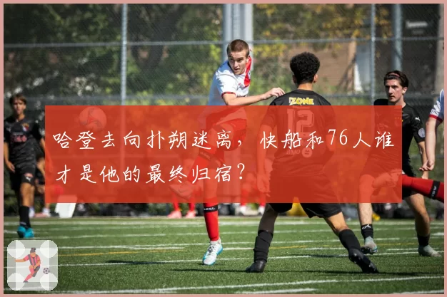 哈登去向扑朔迷离，快船和76人谁才是他的最终归宿？